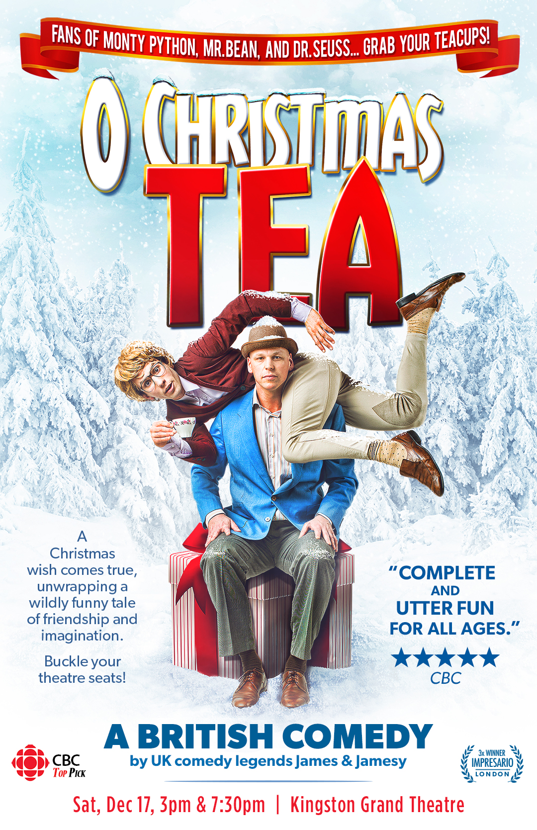One man sits on a giftbox. A second man lies on his shoulders holding a teacup. The background is snow-covered trees. On a banner above, text reads "FANS OF MONTY PYTHON, MR. BEAN, AND DR. SEUSS... GRAB YOUR TEACUPS!" Below that reads "O CHRISTMAS TEA," and below that reads "A Christmas wish comes true, unwrapping a wildly funny tale of friendship and imagination. Buckle your seats!" Next to this reads ""COMPLETE AND UTTER FUN FOR ALL AGES." CBC," and below this reads "A BRITISH COMEDY by UK comedy legends James & Jamesy," "Sat, Dec 17, 3pm & 7:30pm | Kingston Grand Theatre"