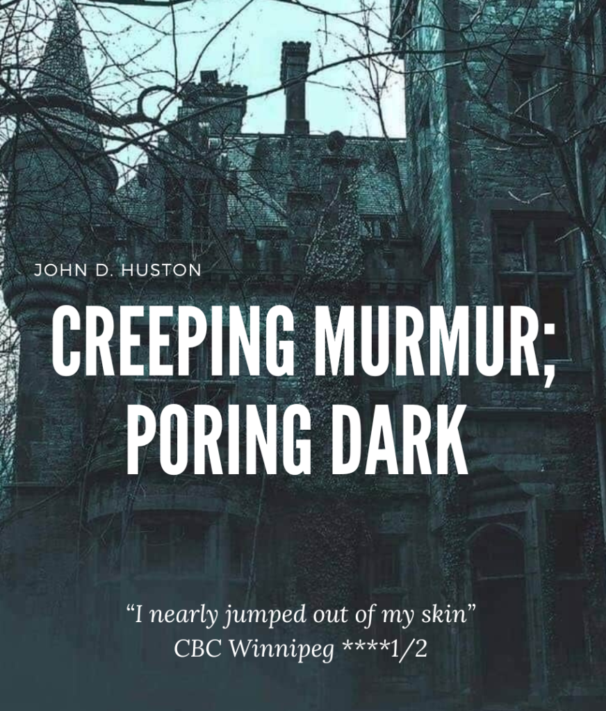 Poster for 'Creeping Murmur; Poring Dark".
A creepy mansion is pictured. 
Text reads: "John D. Huston
Creeping Murmur; Poring Dark
"I nearly jumped out of my skin"
CBC Winnipeg ****1/2"