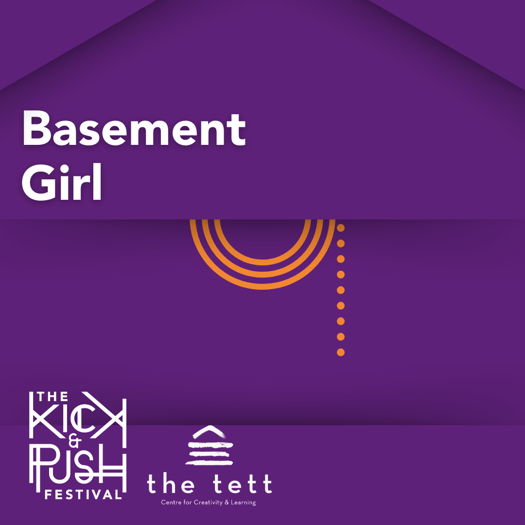 Graphic for 'Basement Girl' performing at The Kick & Push Festival. The title is in the top left, the Kick & Push logo is in hte bottom left, the Tett Centre logo is to the right of the K&P logo. The background is purple with orange lines.